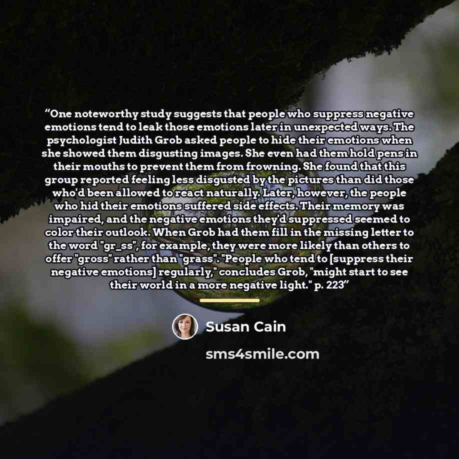 “One noteworthy study suggests that people who suppress negative emotions tend to leak those emotions later in unexpected ways. The psychologist Judith Grob asked people to hide their emotions when she showed them disgusting images. She even had them hold pens in their mouths to prevent them from…” quote by Susan Cain