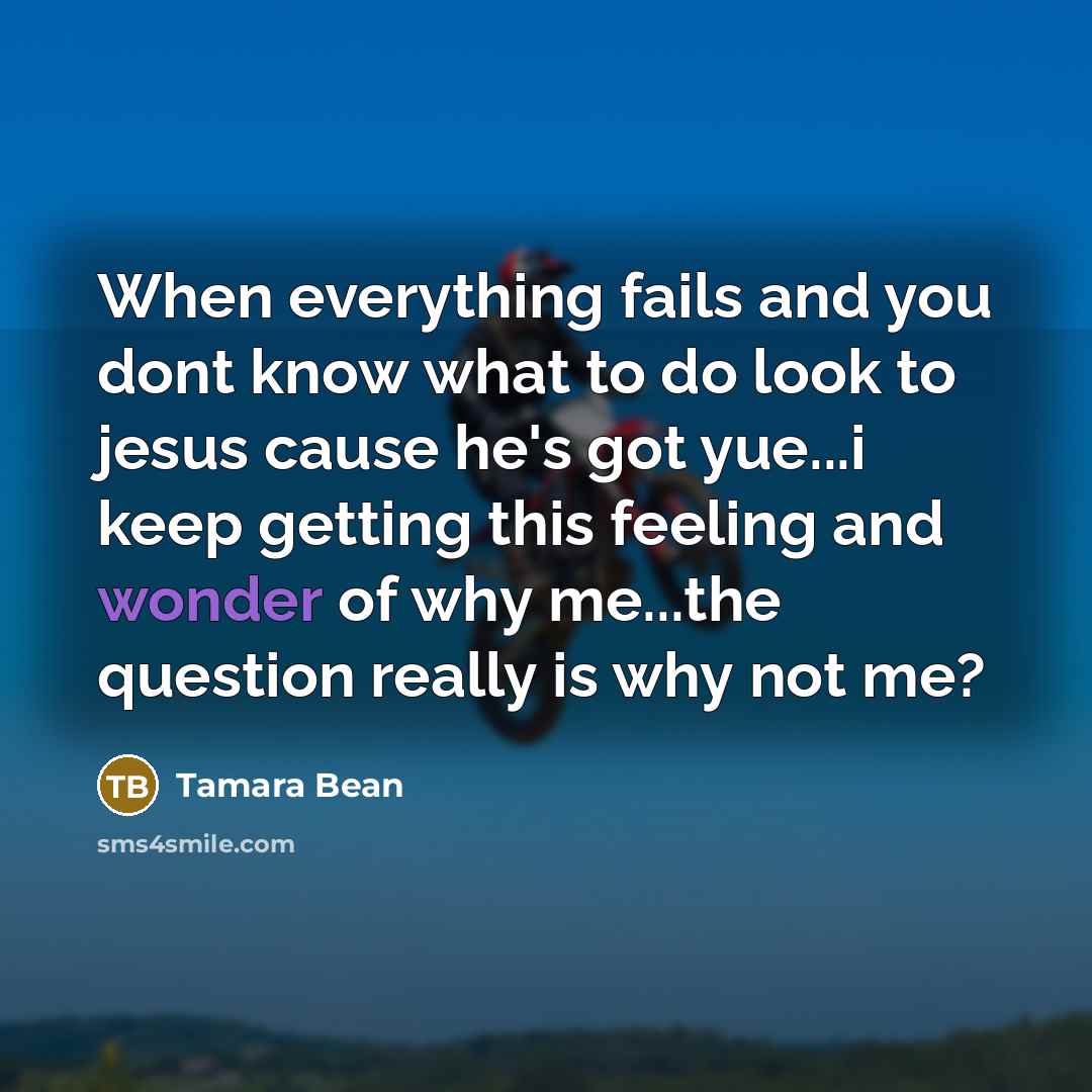 “When everything fails and you dont know what to do look to jesus cause he's got yue...i keep getting this feeling and wonder of why me...the question really is why not me?” quote by Tamara Bean