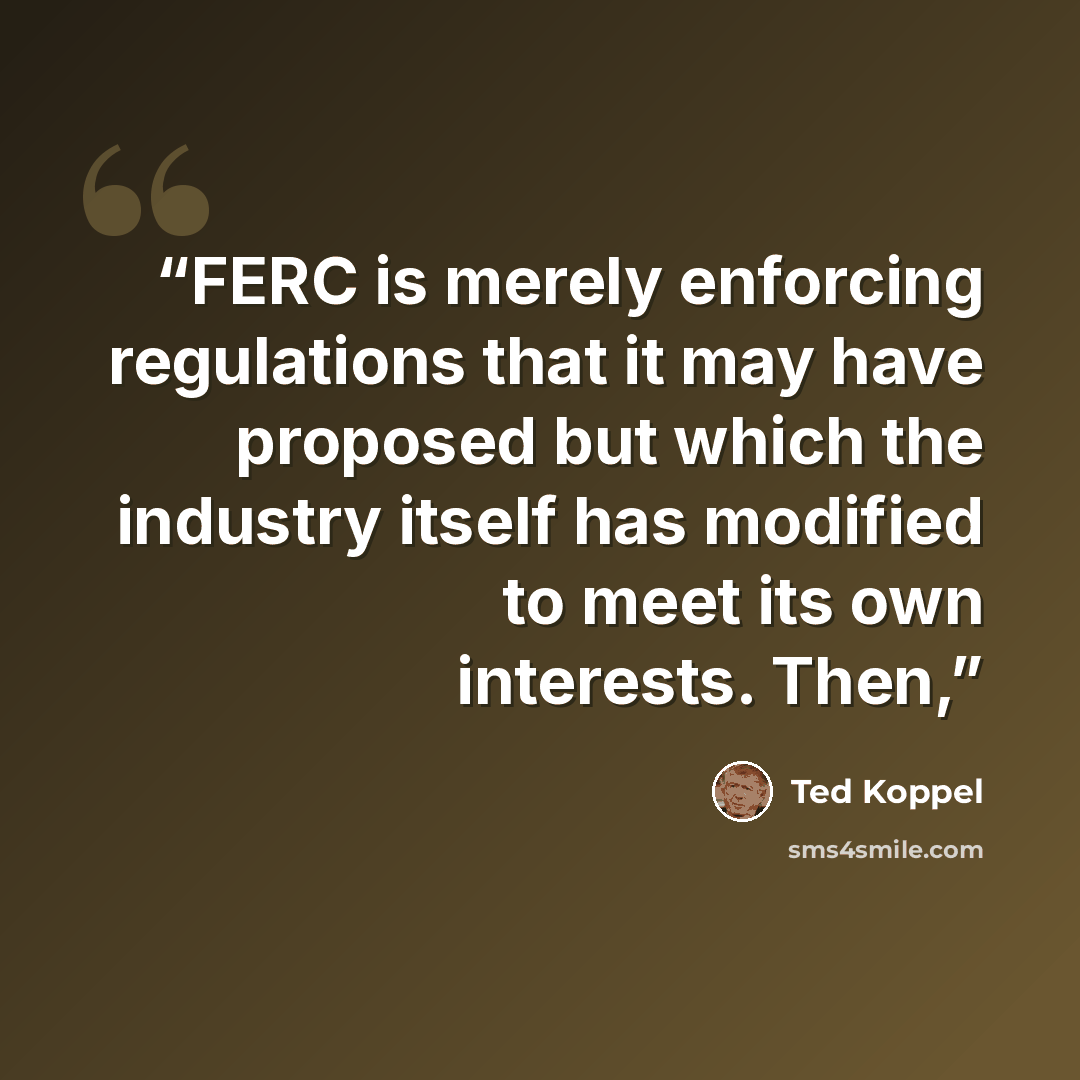 “FERC is merely enforcing regulations that it may have proposed but which the industry itself has modified to meet its own interests. Then,” quote by Ted Koppel
