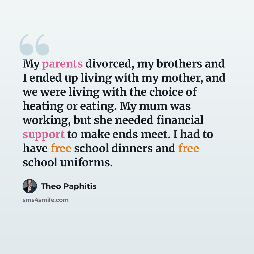 “My parents divorced, my brothers and I ended up living with my mother, and we were living with the choice of heating or eating. My mum was working, but she needed financial support to make ends meet. I had to have free school dinners and free school uniforms.” quote by Theo Paphitis