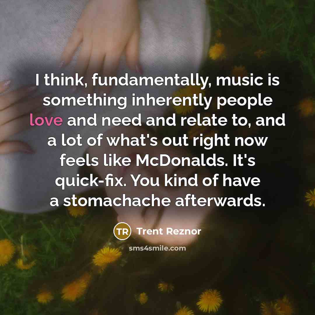 “I think, fundamentally, music is something inherently people love and need and relate to, and a lot of what's out right now feels like McDonalds. It's quick-fix. You kind of have a stomachache afterwards.” quote by Trent Reznor