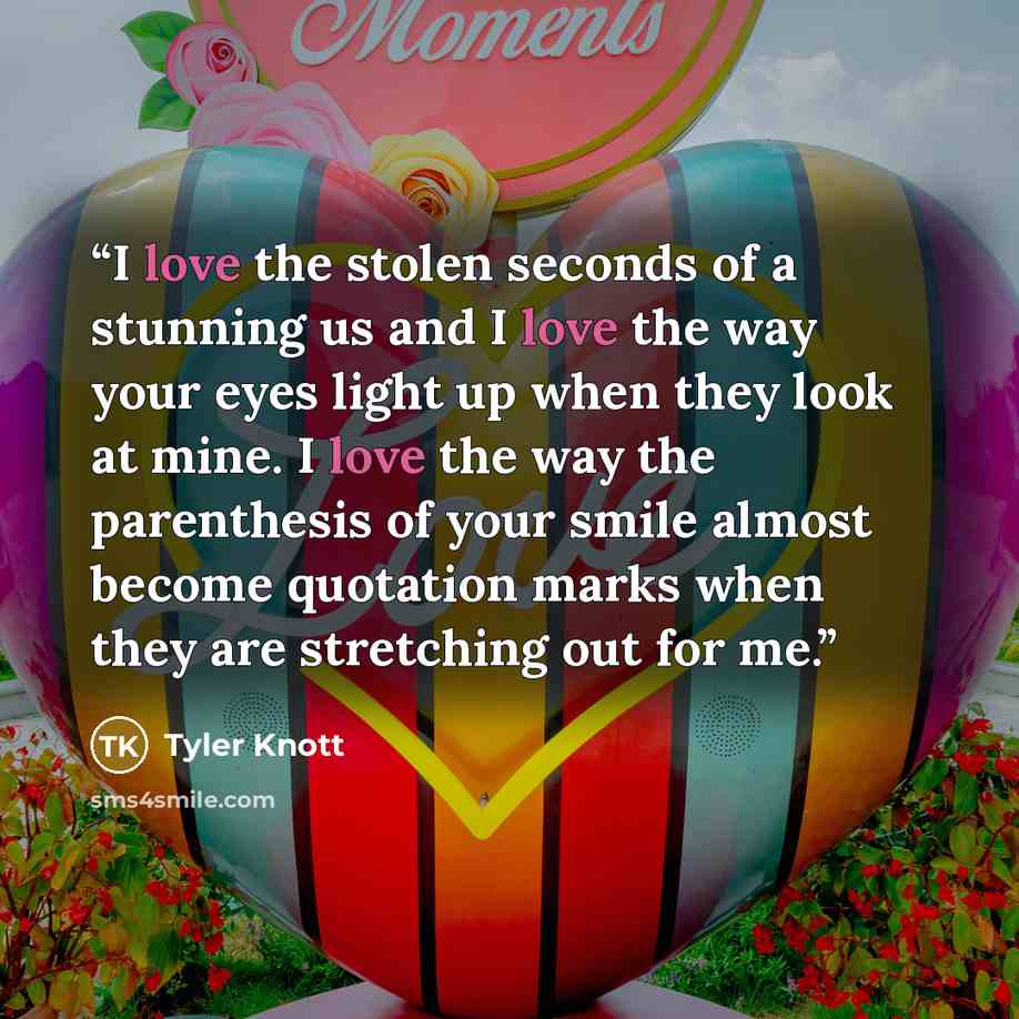 “I love the stolen seconds of a stunning us and I love the way your eyes light up when they look at mine. I love the way the parenthesis of your smile almost become quotation marks when they are stretching out for me.” quote by Tyler Knott