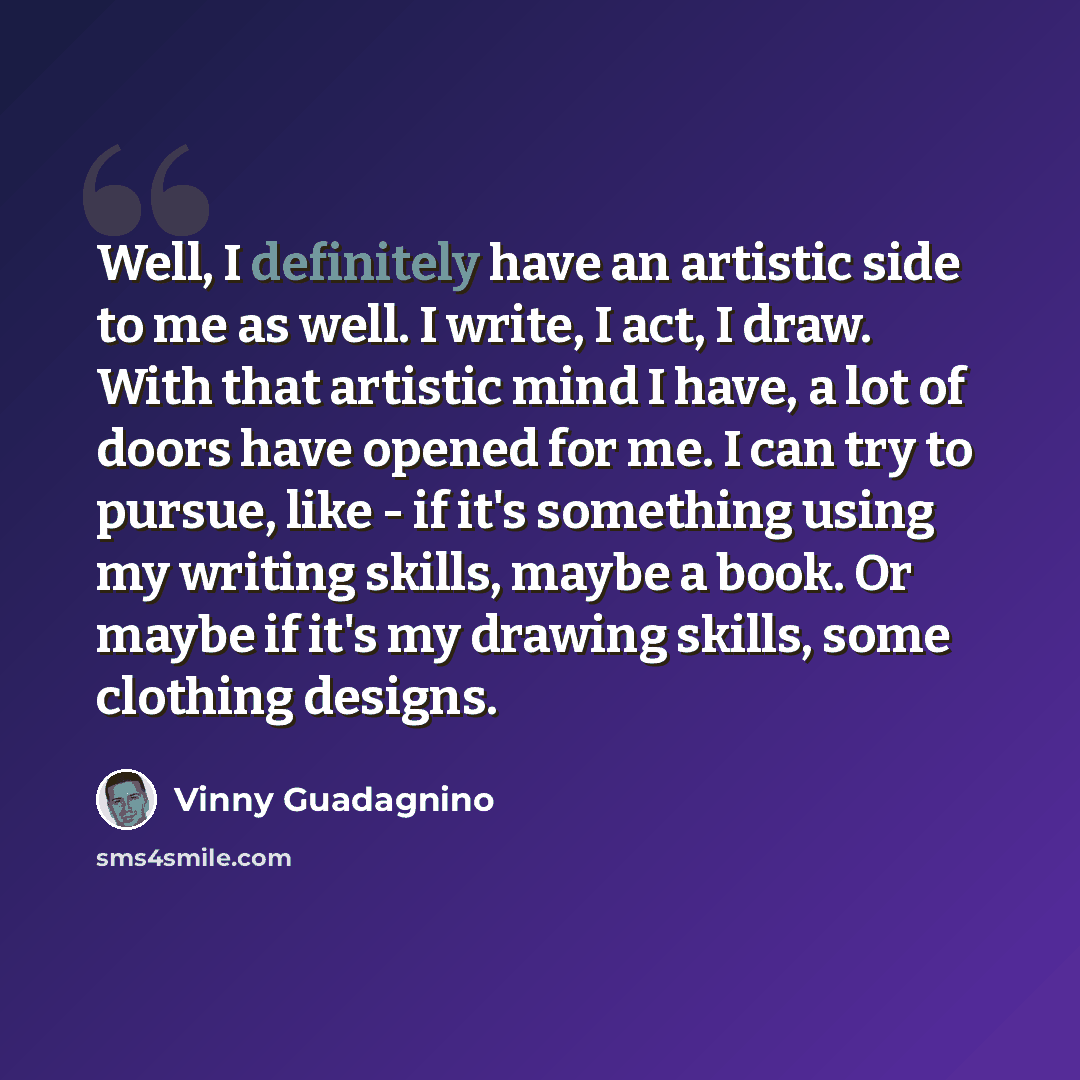 “Well, I definitely have an artistic side to me as well. I write, I act, I draw. With that artistic mind I have, a lot of doors have opened for me. I can try to pursue, like - if it's something using my writing skills, maybe a book. Or maybe if it's my drawing skills, some clothing designs.” quote by Vinny Guadagnino