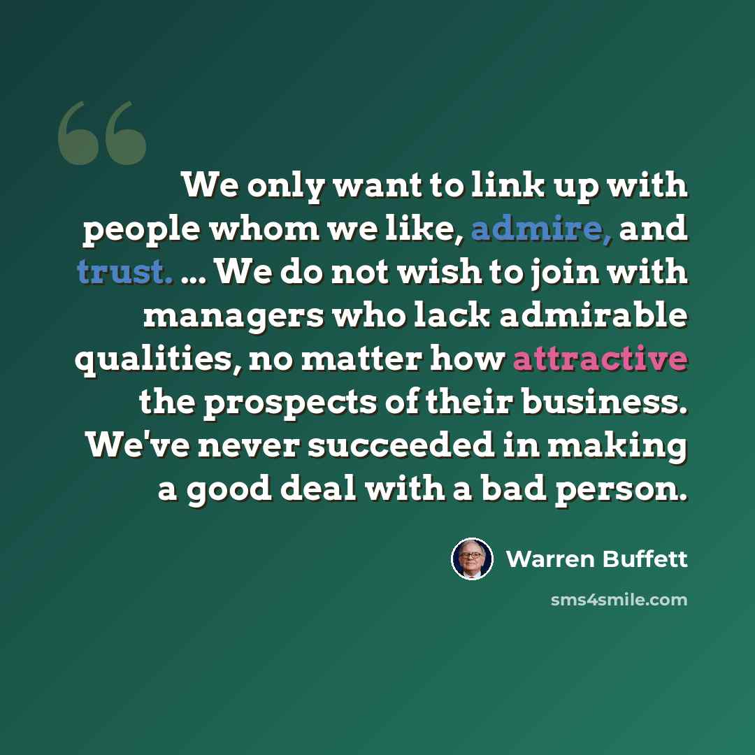 “We only want to link up with people whom we like, admire, and trust. ... We do not wish to join with managers who lack admirable qualities, no matter how attractive the prospects of their business. We've never succeeded in making a good deal with a bad person.” quote by Warren Buffett
