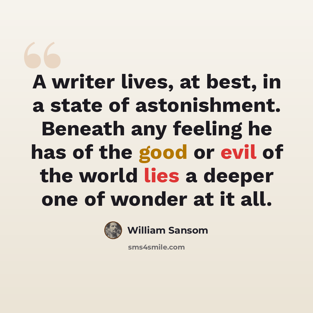 “A writer lives, at best, in a state of astonishment. Beneath any feeling he has of the good or evil of the world lies a deeper one of wonder at it all.” quote by William Sansom