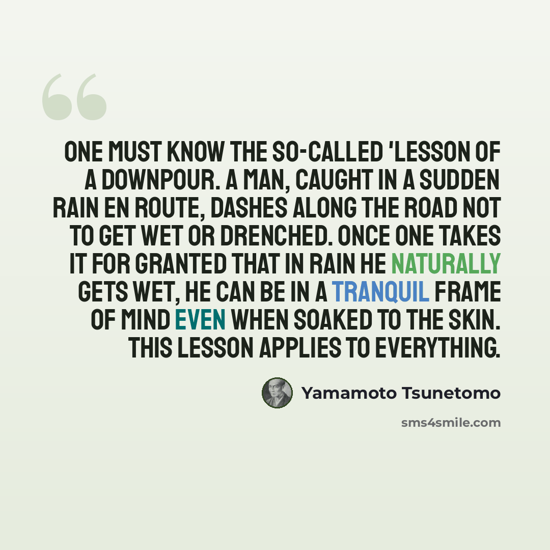 “One must know the so-called 'lesson of a downpour. A man, caught in a sudden rain en route, dashes along the road not to get wet or drenched. Once one takes it for granted that in rain he naturally gets wet, he can be in a tranquil frame of mind even when soaked to the skin. This lesson applies to…” quote by Yamamoto Tsunetomo