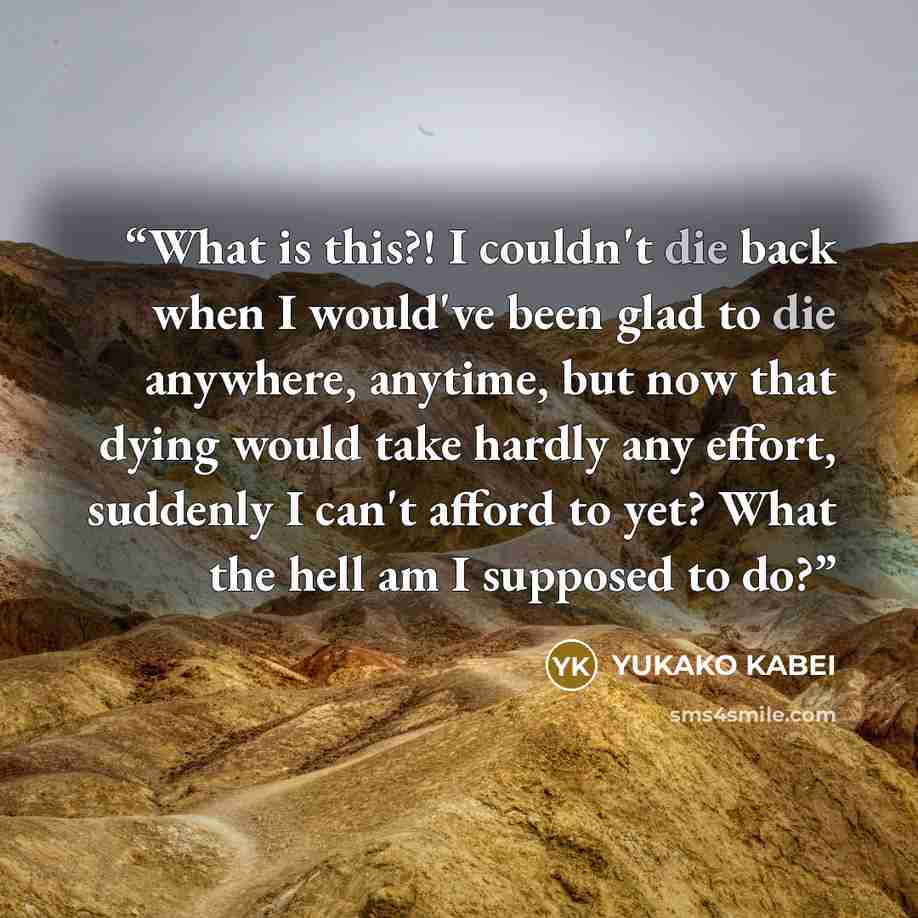 “What is this?! I couldn't die back when I would've been glad to die anywhere, anytime, but now that dying would take hardly any effort, suddenly I can't afford to yet? What the hell am I supposed to do?” quote by Yukako Kabei