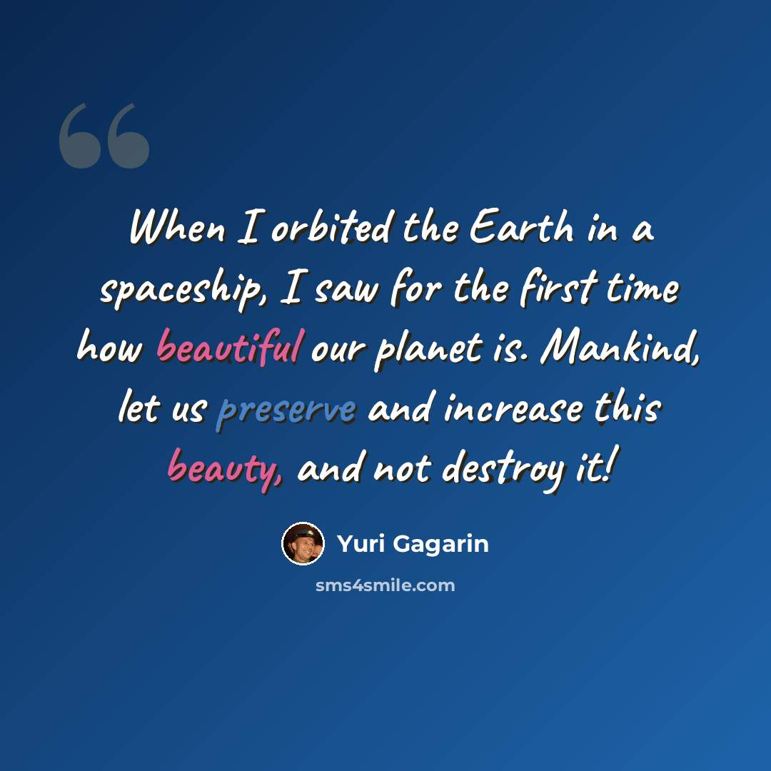 “When I orbited the Earth in a spaceship, I saw for the first time how beautiful our planet is. Mankind, let us preserve and increase this beauty, and not destroy it!” quote by Yuri Gagarin