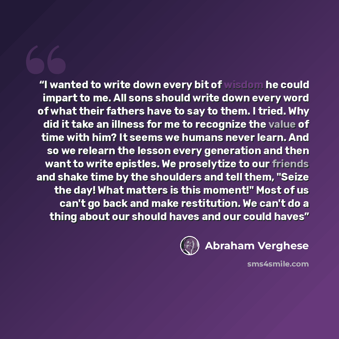 “I wanted to write down every bit of wisdom he could impart to me. All sons should write down every word of what their fathers have to say to them. I tried. Why did it take an illness for me to recognize the value of time with him? It seems we humans never learn. And so we relearn the lesson every…” quote by Abraham Verghese