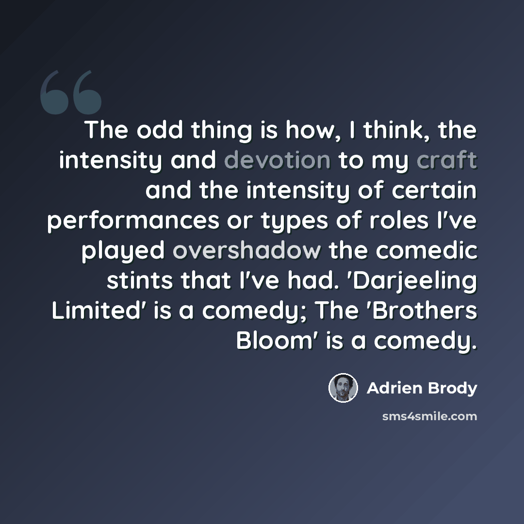 “The odd thing is how, I think, the intensity and devotion to my craft and the intensity of certain performances or types of roles I've played overshadow the comedic stints that I've had. 'Darjeeling Limited' is a comedy; The 'Brothers Bloom' is a comedy.” quote by Adrien Brody