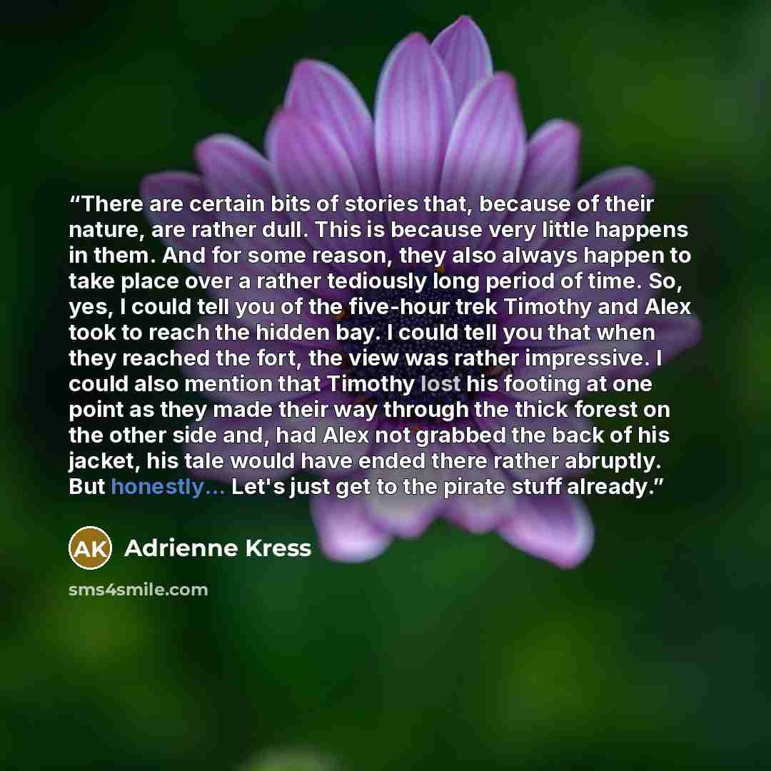 “There are certain bits of stories that, because of their nature, are rather dull. This is because very little happens in them. And for some reason, they also always happen to take place over a rather tediously long period of time. So, yes, I could tell you of the five-hour trek Timothy and Alex…” quote by Adrienne Kress