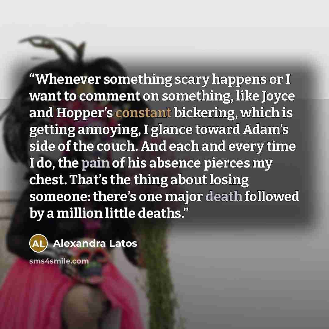 “Whenever something scary happens or I want to comment on something, like Joyce and Hopper’s constant bickering, which is getting annoying, I glance toward Adam’s side of the couch. And each and every time I do, the pain of his absence pierces my chest. That’s the thing about losing someone…” quote by Alexandra Latos