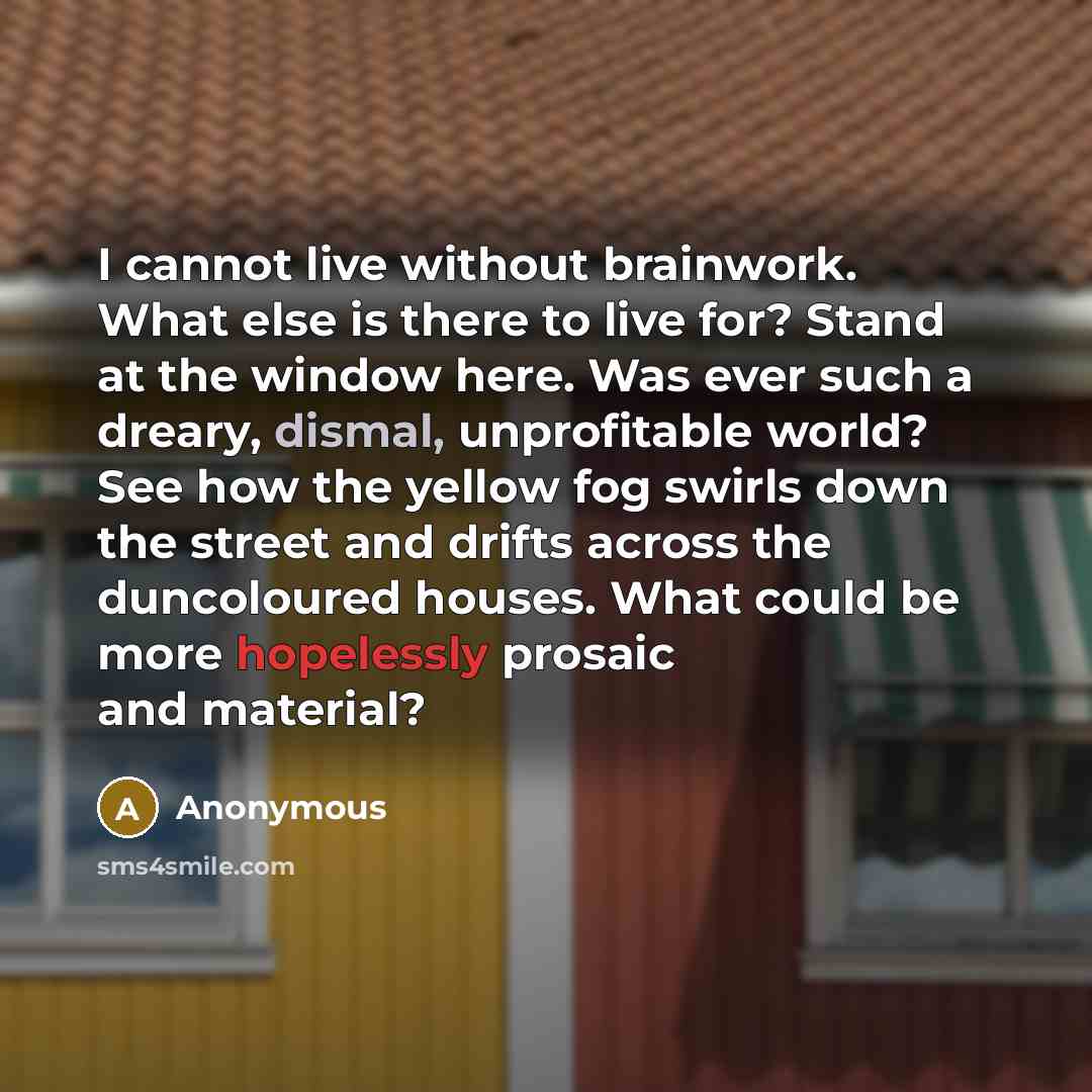 “I cannot live without brainwork. What else is there to live for? Stand at the window here. Was ever such a dreary, dismal, unprofitable world? See how the yellow fog swirls down the street and drifts across the duncoloured houses. What could be more hopelessly prosaic and material?” quote by Anonymous