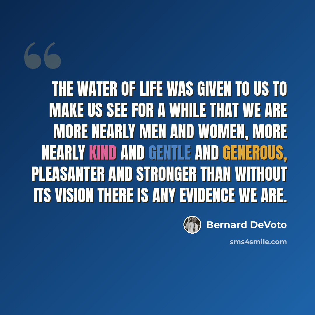 “The water of life was given to us to make us see for a while that we are more nearly men and women, more nearly kind and gentle and generous, pleasanter and stronger than without its vision there is any evidence we are.” quote by Bernard DeVoto