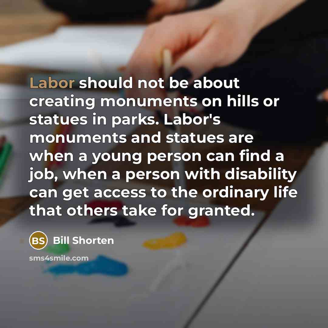 “Labor should not be about creating monuments on hills or statues in parks. Labor's monuments and statues are when a young person can find a job, when a person with disability can get access to the ordinary life that others take for granted.” quote by Bill Shorten