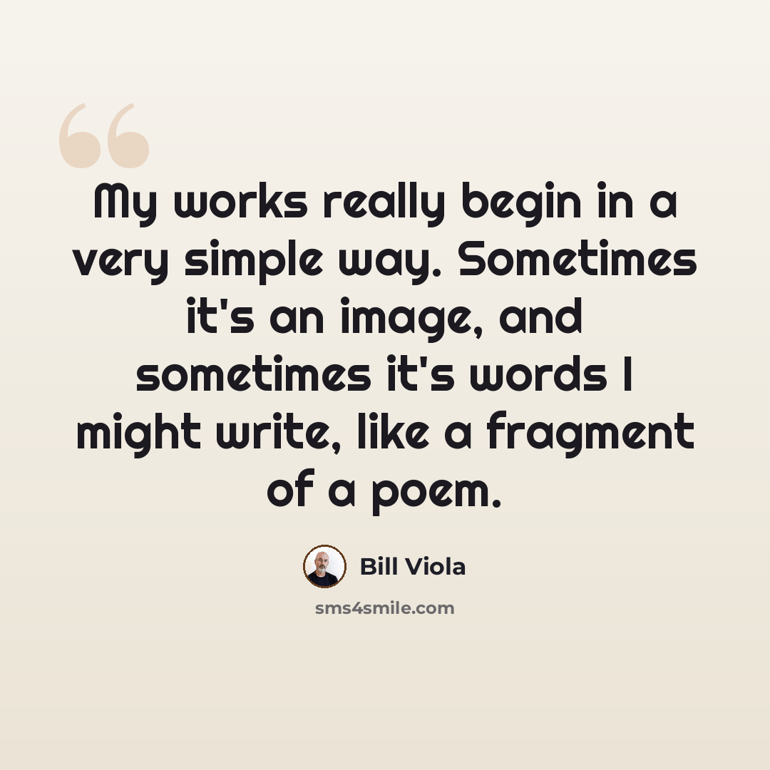“My works really begin in a very simple way. Sometimes it's an image, and sometimes it's words I might write, like a fragment of a poem.” quote by Bill Viola