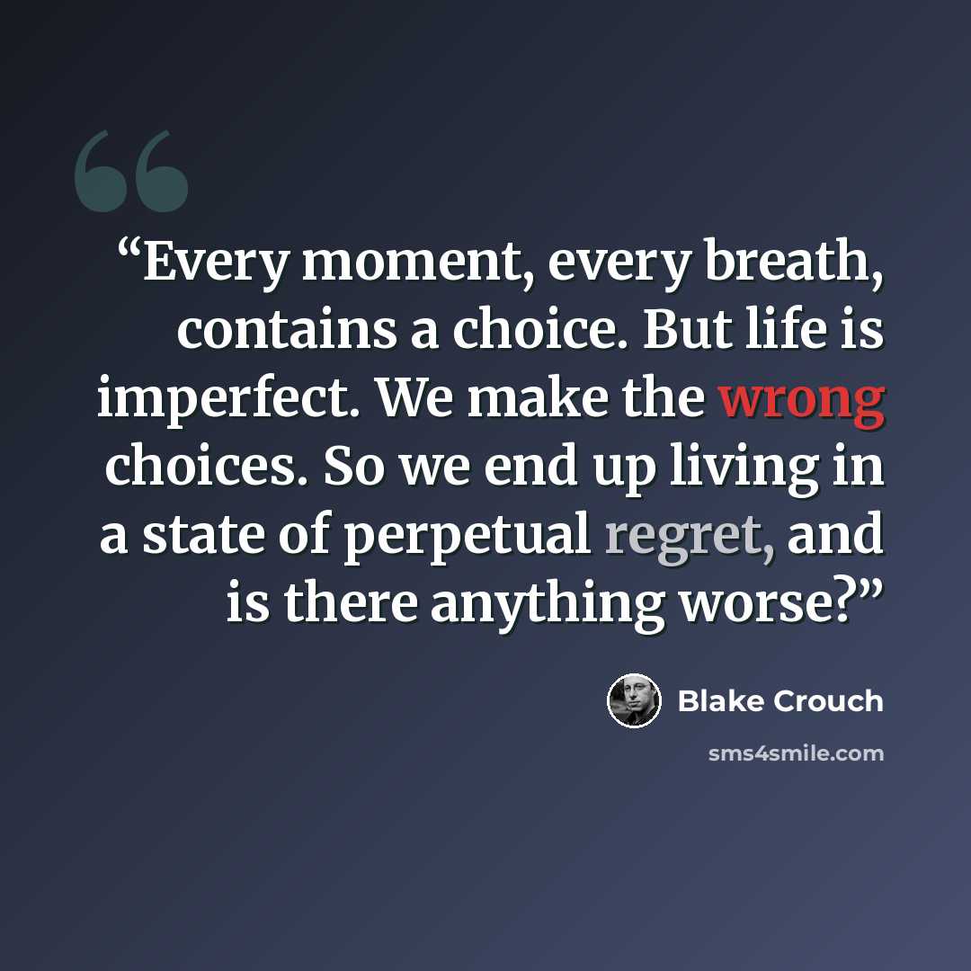 “Every moment, every breath, contains a choice. But life is imperfect. We make the wrong choices. So we end up living in a state of perpetual regret, and is there anything worse?” quote by Blake Crouch