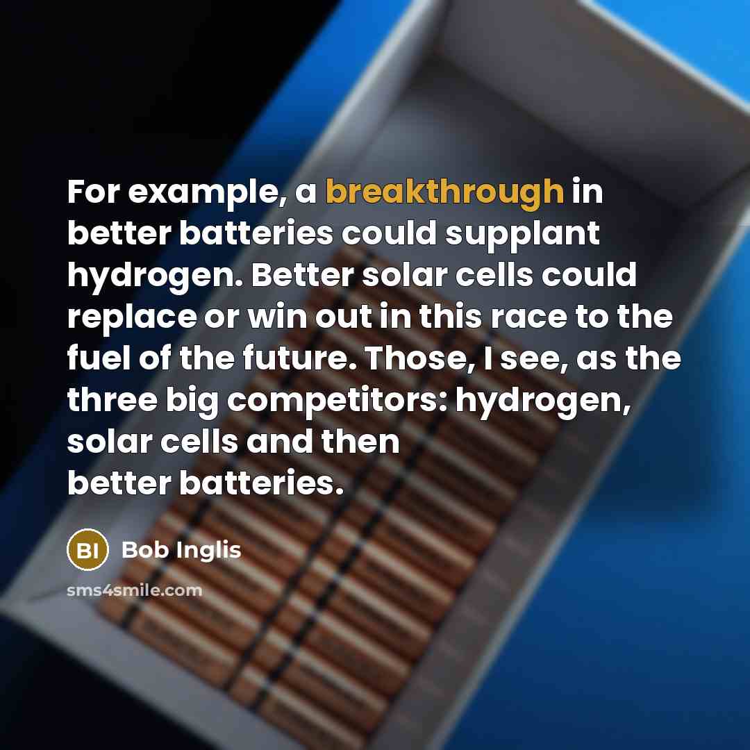 “For example, a breakthrough in better batteries could supplant hydrogen. Better solar cells could replace or win out in this race to the fuel of the future. Those, I see, as the three big competitors: hydrogen, solar cells and then better batteries.” quote by Bob Inglis