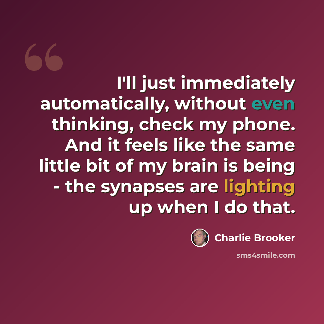 “I'll just immediately automatically, without even thinking, check my phone. And it feels like the same little bit of my brain is being - the synapses are lighting up when I do that.” quote by Charlie Brooker