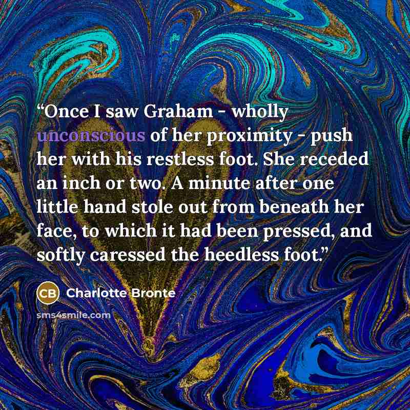 “Once I saw Graham - wholly unconscious of her proximity - push her with his restless foot. She receded an inch or two. A minute after one little hand stole out from beneath her face, to which it had been pressed, and softly caressed the heedless foot.” quote by Charlotte Brontë