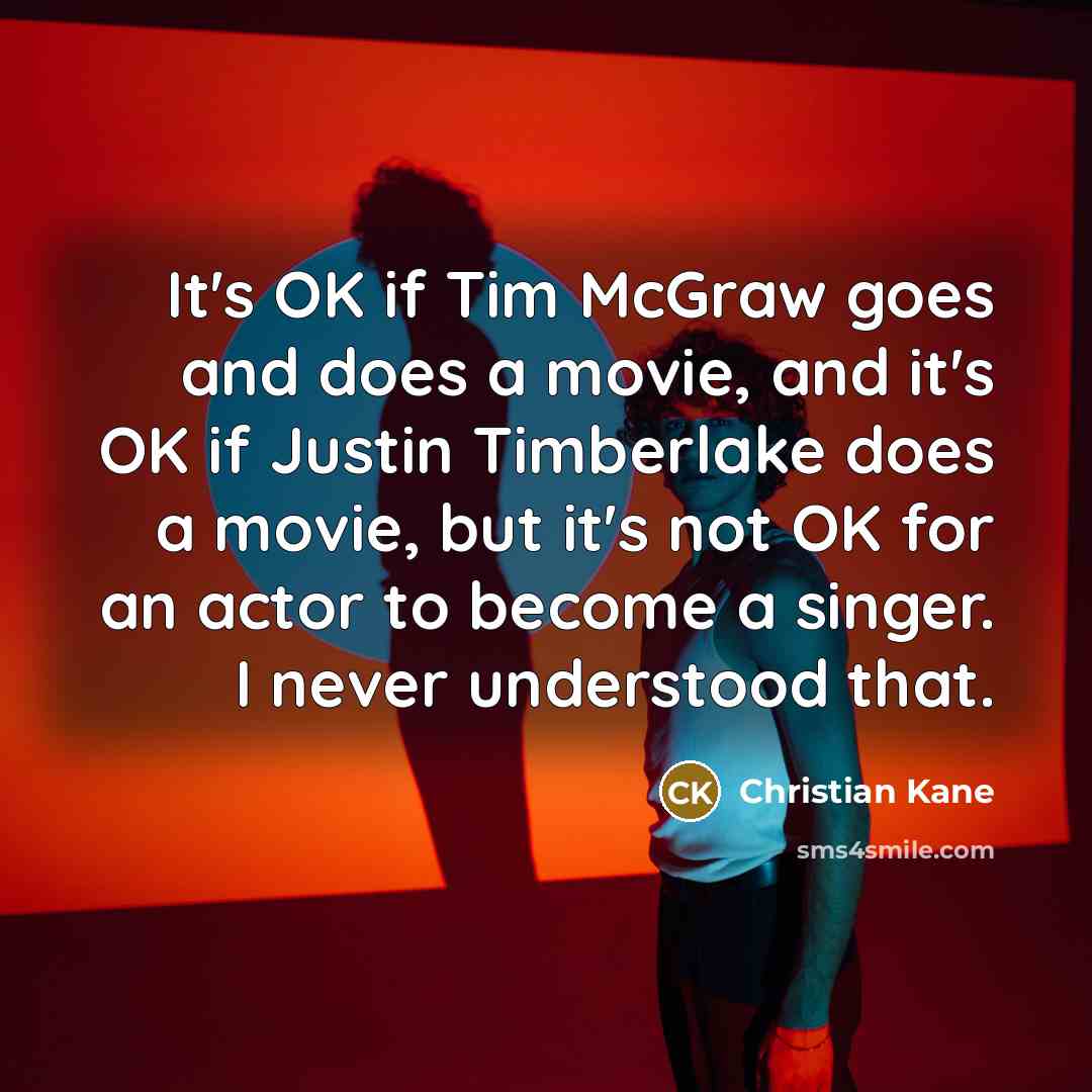 “It's OK if Tim McGraw goes and does a movie, and it's OK if Justin Timberlake does a movie, but it's not OK for an actor to become a singer. I never understood that.” quote by Christian Kane