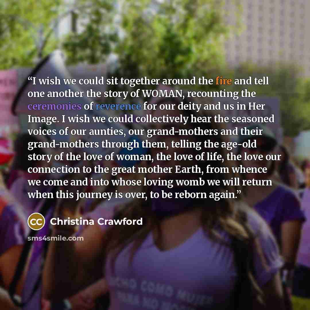 “I wish we could sit together around the fire and tell one another the story of WOMAN, recounting the ceremonies of reverence for our deity and us in Her Image. I wish we could collectively hear the seasoned voices of our aunties, our grand-mothers and their grand-mothers through them, telling the…” quote by Christina Crawford