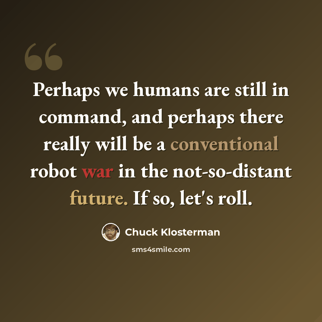 “Perhaps we humans are still in command, and perhaps there really will be a conventional robot war in the not-so-distant future. If so, let's roll.” quote by Chuck Klosterman