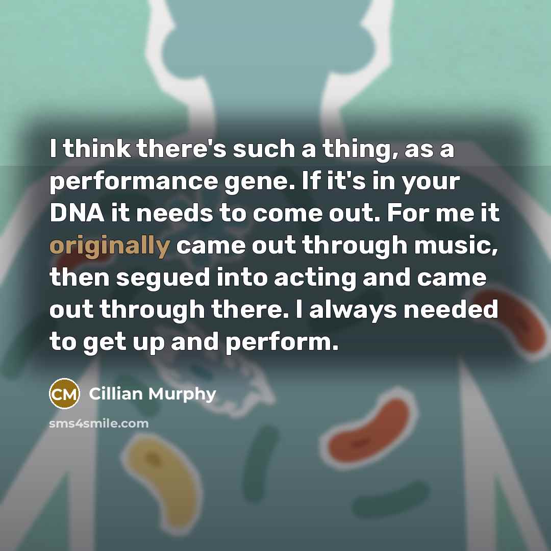 “I think there's such a thing, as a performance gene. If it's in your DNA it needs to come out. For me it originally came out through music, then segued into acting and came out through there. I always needed to get up and perform.” quote by Cillian Murphy