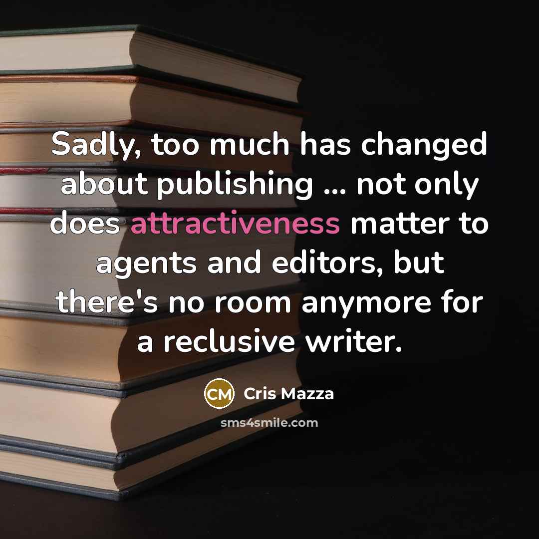 “Sadly, too much has changed about publishing ... not only does attractiveness matter to agents and editors, but there's no room anymore for a reclusive writer.” quote by Cris Mazza