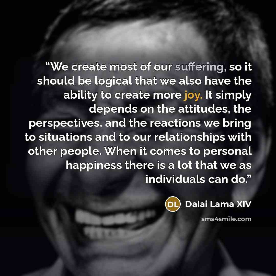 “We create most of our suffering, so it should be logical that we also have the ability to create more joy. It simply depends on the attitudes, the perspectives, and the reactions we bring to situations and to our relationships with other people. When it comes to personal happiness there is a lot…” quote by Dalai Lama XIV
