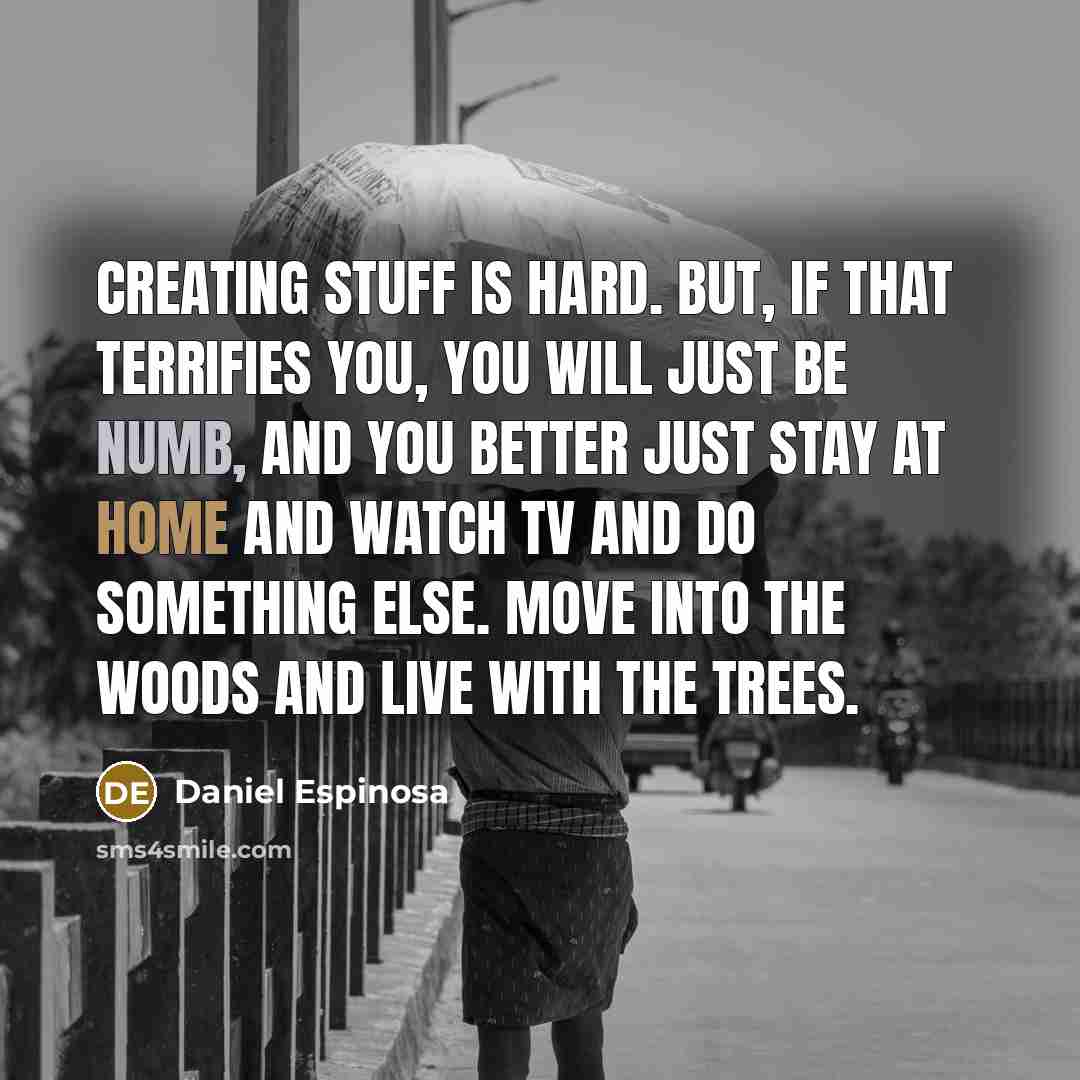“Creating stuff is hard. But, if that terrifies you, you will just be numb, and you better just stay at home and watch TV and do something else. Move into the woods and live with the trees.” quote by Daniel Espinosa