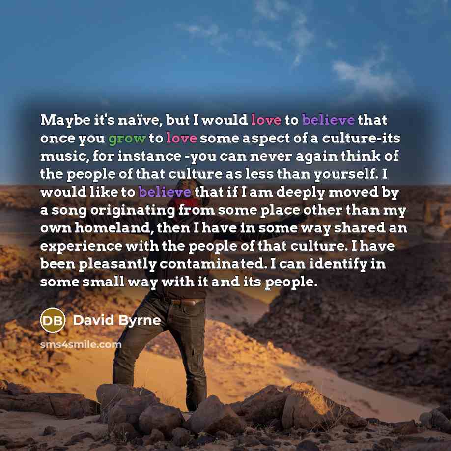 “Maybe it's naïve, but I would love to believe that once you grow to love some aspect of a culture-its music, for instance -you can never again think of the people of that culture as less than yourself. I would like to believe that if I am deeply moved by a song originating from some place other…” quote by David Byrne