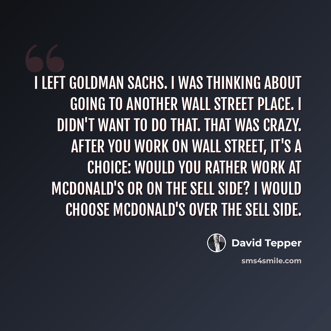 “I left Goldman Sachs. I was thinking about going to another Wall Street place. I didn't want to do that. That was crazy. After you work on Wall Street, it's a choice: would you rather work at McDonald's or on the sell side? I would choose McDonald's over the sell side.” quote by David Tepper