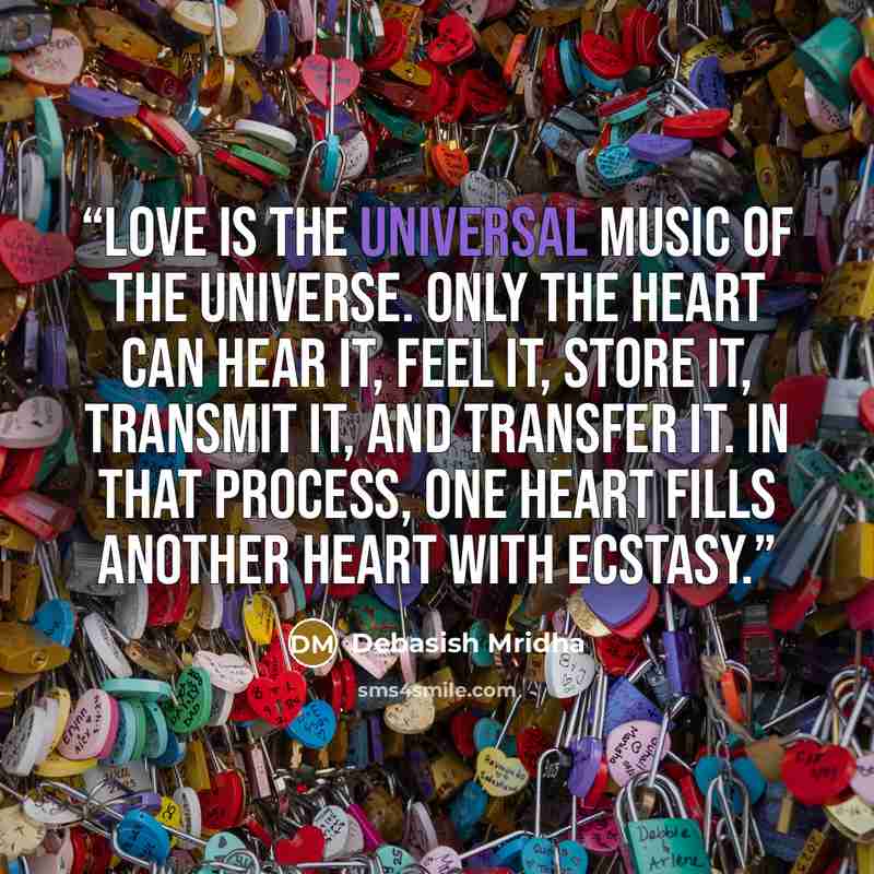 “Love is the universal music of the universe. Only the heart can hear it, feel it, store it, transmit it, and transfer it. In that process, one heart fills another heart with ecstasy.” quote by Debasish Mridha