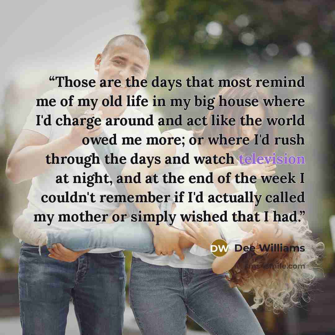 “Those are the days that most remind me of my old life in my big house where I'd charge around and act like the world owed me more; or where I'd rush through the days and watch television at night, and at the end of the week I couldn't remember if I'd actually called my mother or simply wished that…” quote by Dee Williams