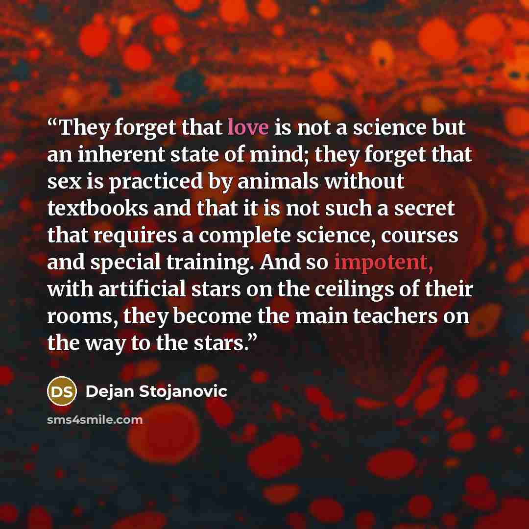 “They forget that love is not a science but an inherent state of mind; they forget that sex is practiced by animals without textbooks and that it is not such a secret that requires a complete science, courses and special training. And so impotent, with artificial stars on the ceilings of their…” quote by Dejan Stojanovic
