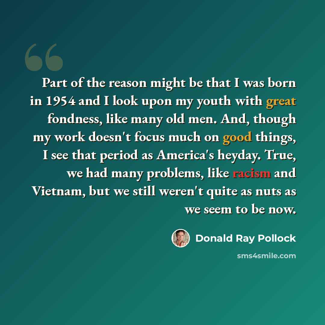 “Part of the reason might be that I was born in 1954 and I look upon my youth with great fondness, like many old men. And, though my work doesn't focus much on good things, I see that period as America's heyday. True, we had many problems, like racism and Vietnam, but we still weren't quite as nuts…” quote by Donald Ray Pollock