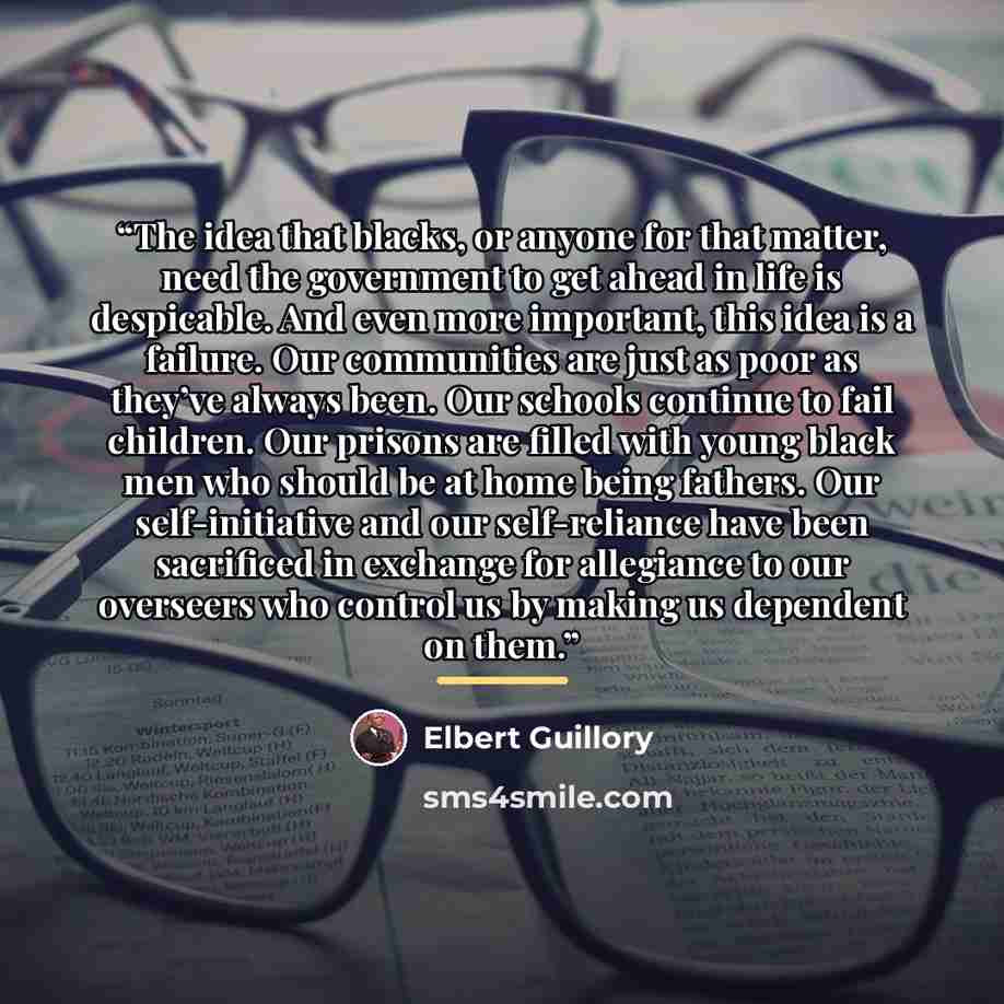 “The idea that blacks, or anyone for that matter, need the government to get ahead in life is despicable. And even more important, this idea is a failure. Our communities are just as poor as they’ve always been. Our schools continue to fail children. Our prisons are filled with young black men who…” quote by Elbert Guillory