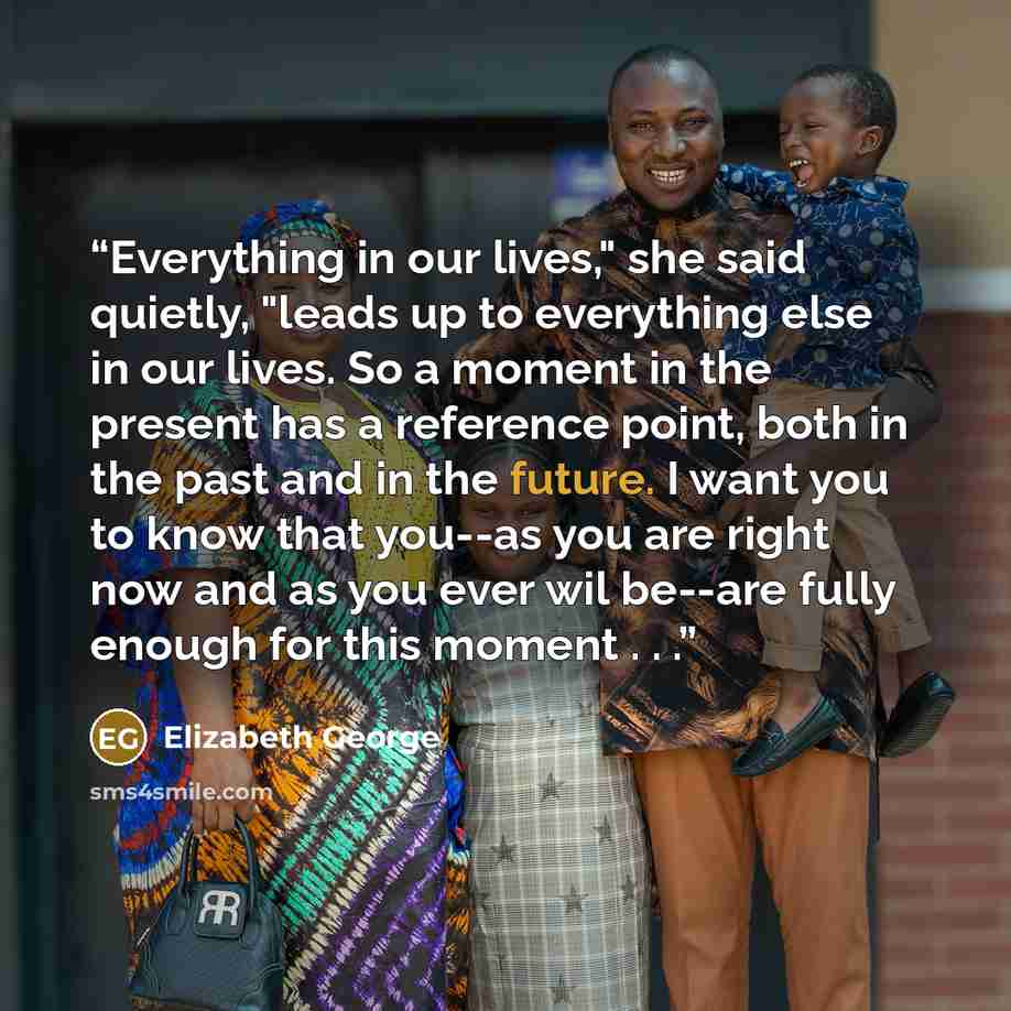 “Everything in our lives," she said quietly, "leads up to everything else in our lives. So a moment in the present has a reference point, both in the past and in the future. I want you to know that you--as you are right now and as you ever wil be--are fully enough for this moment . . .” quote by Elizabeth George