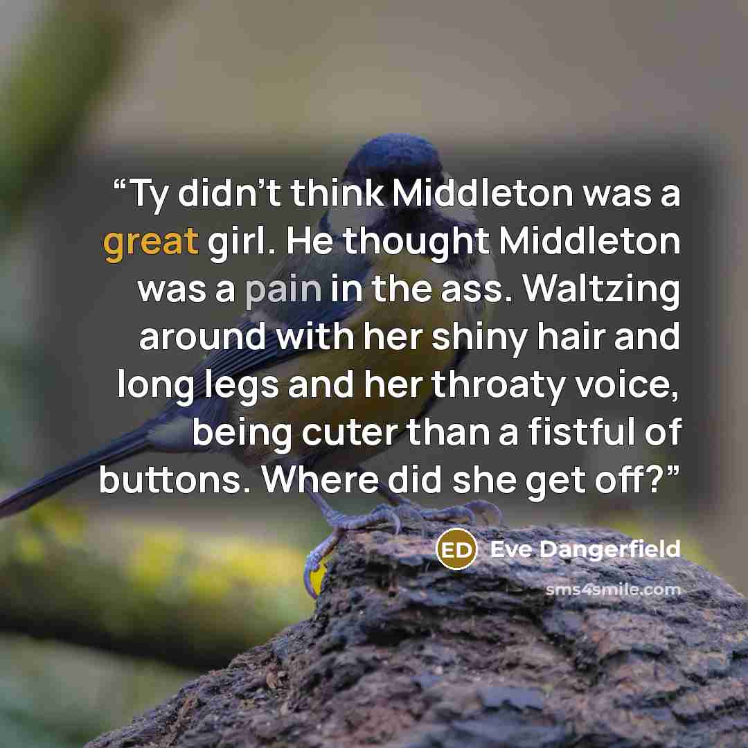 “Ty didn't think Middleton was a great girl. He thought Middleton was a pain in the ass. Waltzing around with her shiny hair and long legs and her throaty voice, being cuter than a fistful of buttons. Where did she get off?” quote by Eve Dangerfield