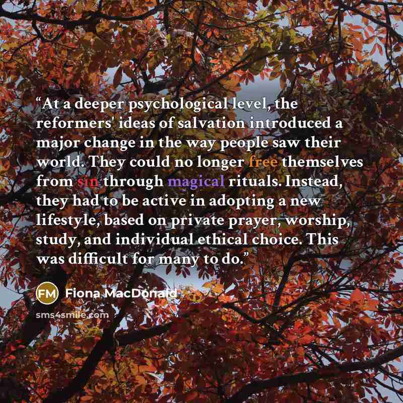 “At a deeper psychological level, the reformers' ideas of salvation introduced a major change in the way people saw their world. They could no longer free themselves from sin through magical rituals. Instead, they had to be active in adopting a new lifestyle, based on private prayer, worship…” quote by Fiona MacDonald