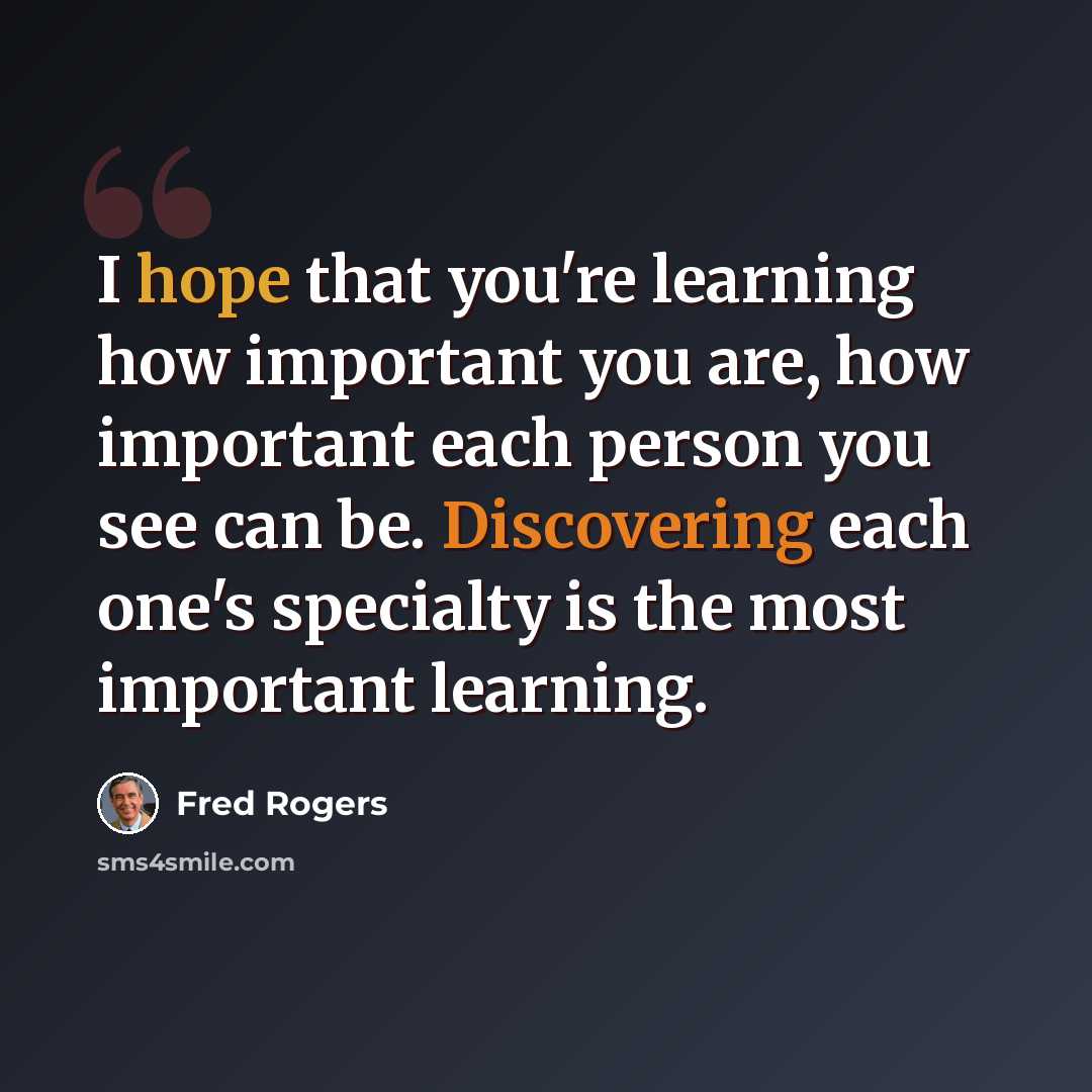 “I hope that you're learning how important you are, how important each person you see can be. Discovering each one's specialty is the most important learning.” quote by Fred Rogers