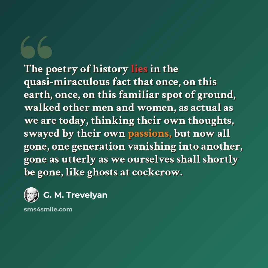 “The poetry of history lies in the quasi-miraculous fact that once, on this earth, once, on this familiar spot of ground, walked other men and women, as actual as we are today, thinking their own thoughts, swayed by their own passions, but now all gone, one generation vanishing into another, gone…” quote by G. M. Trevelyan