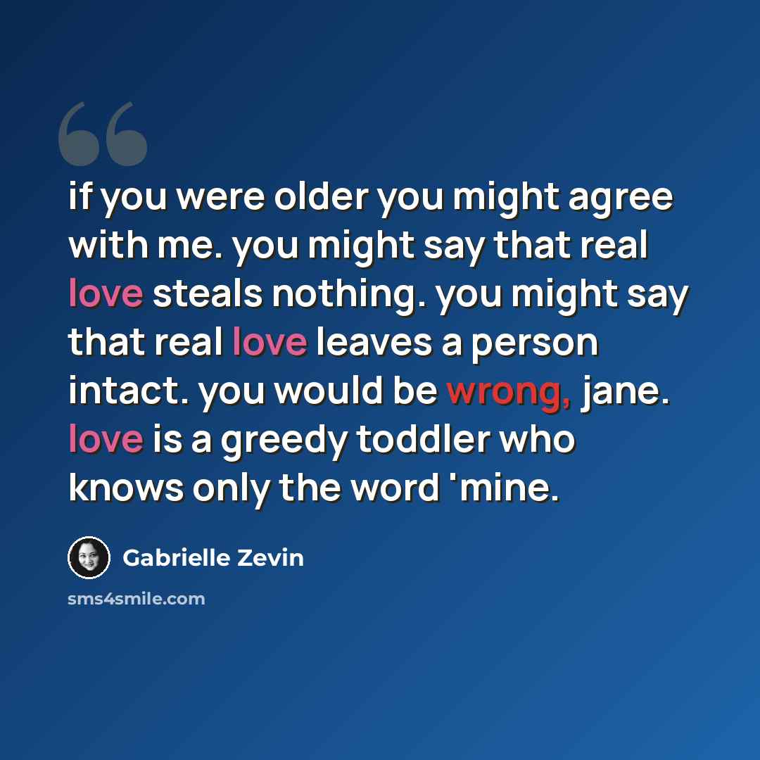 “if you were older you might agree with me. you might say that real love steals nothing. you might say that real love leaves a person intact. you would be wrong, jane. love is a greedy toddler who knows only the word 'mine.” quote by Gabrielle Zevin