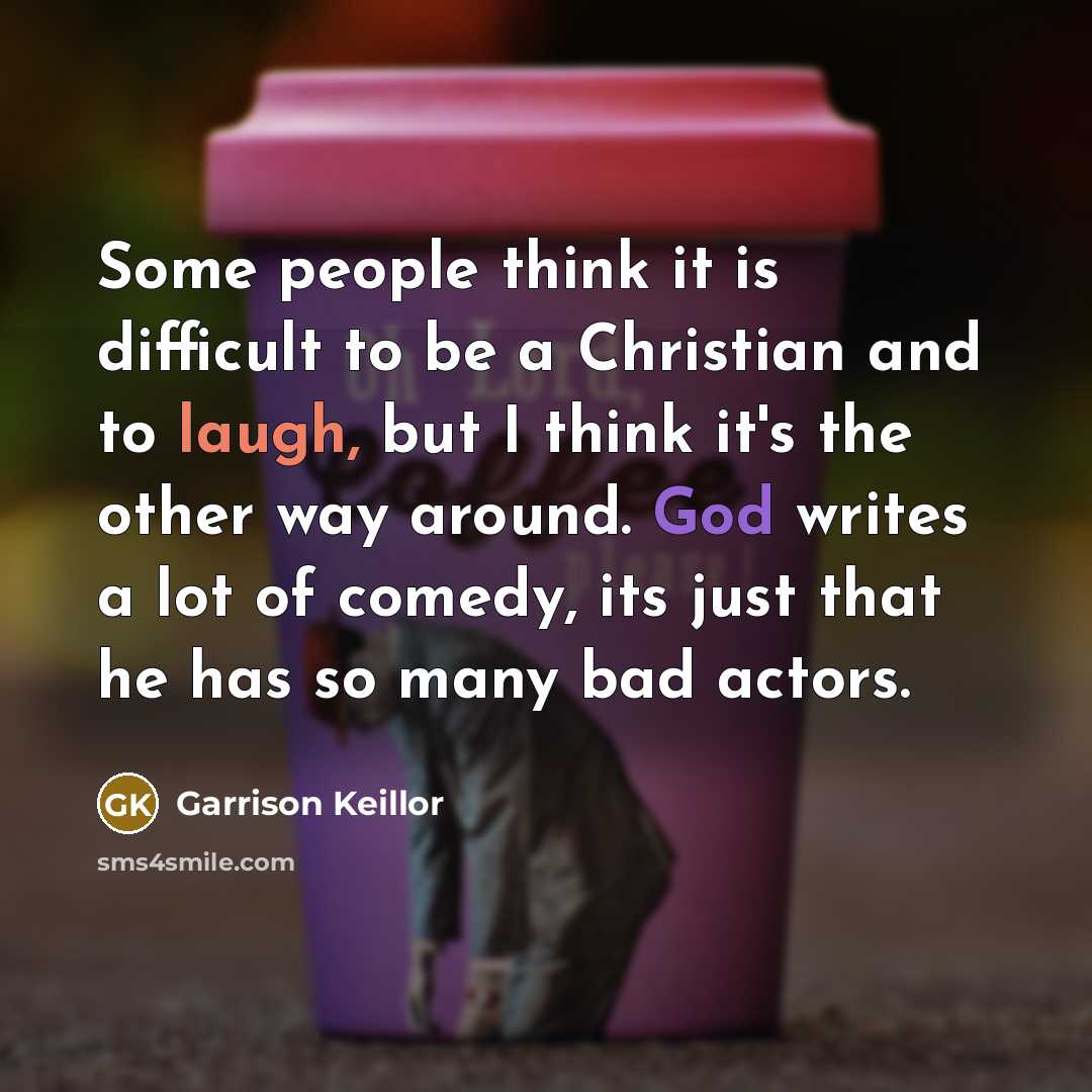“Some people think it is difficult to be a Christian and to laugh, but I think it's the other way around. God writes a lot of comedy, its just that he has so many bad actors.” quote by Garrison Keillor