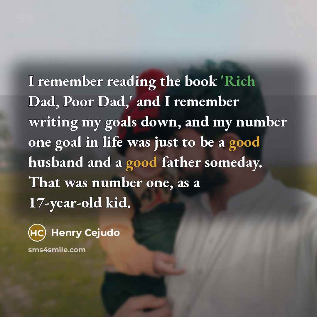 “I remember reading the book 'Rich Dad, Poor Dad,' and I remember writing my goals down, and my number one goal in life was just to be a good husband and a good father someday. That was number one, as a 17-year-old kid.” quote by Henry Cejudo