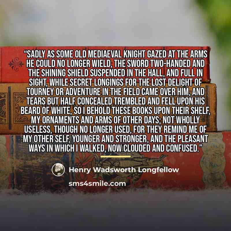 “Sadly as some old mediaeval knight Gazed at the arms he could no longer wield, The sword two-handed and the shining shield Suspended in the hall, and full in sight, While secret longings for the lost delight Of tourney or adventure in the field Came over him, and tears but half concealed Trembled…” quote by Henry Wadsworth Longfellow