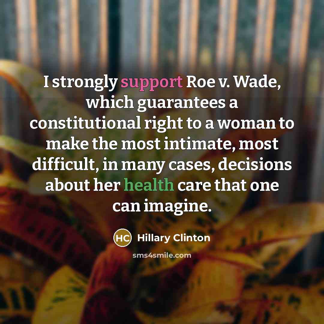 “I strongly support Roe v. Wade, which guarantees a constitutional right to a woman to make the most intimate, most difficult, in many cases, decisions about her health care that one can imagine.” quote by Hillary Clinton