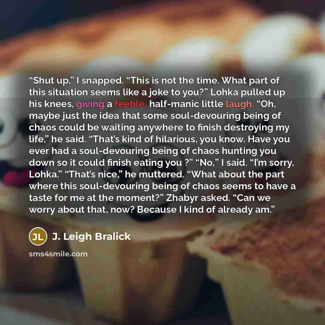 “Shut up,” I snapped. “This is not the time. What part of this situation seems like a joke to you?” Lohka pulled up his knees, giving a feeble, half-manic little laugh. “Oh, maybe just the idea that some soul-devouring being of chaos could be waiting anywhere to finish destroying my life,” he said…” quote by J. Leigh Bralick
