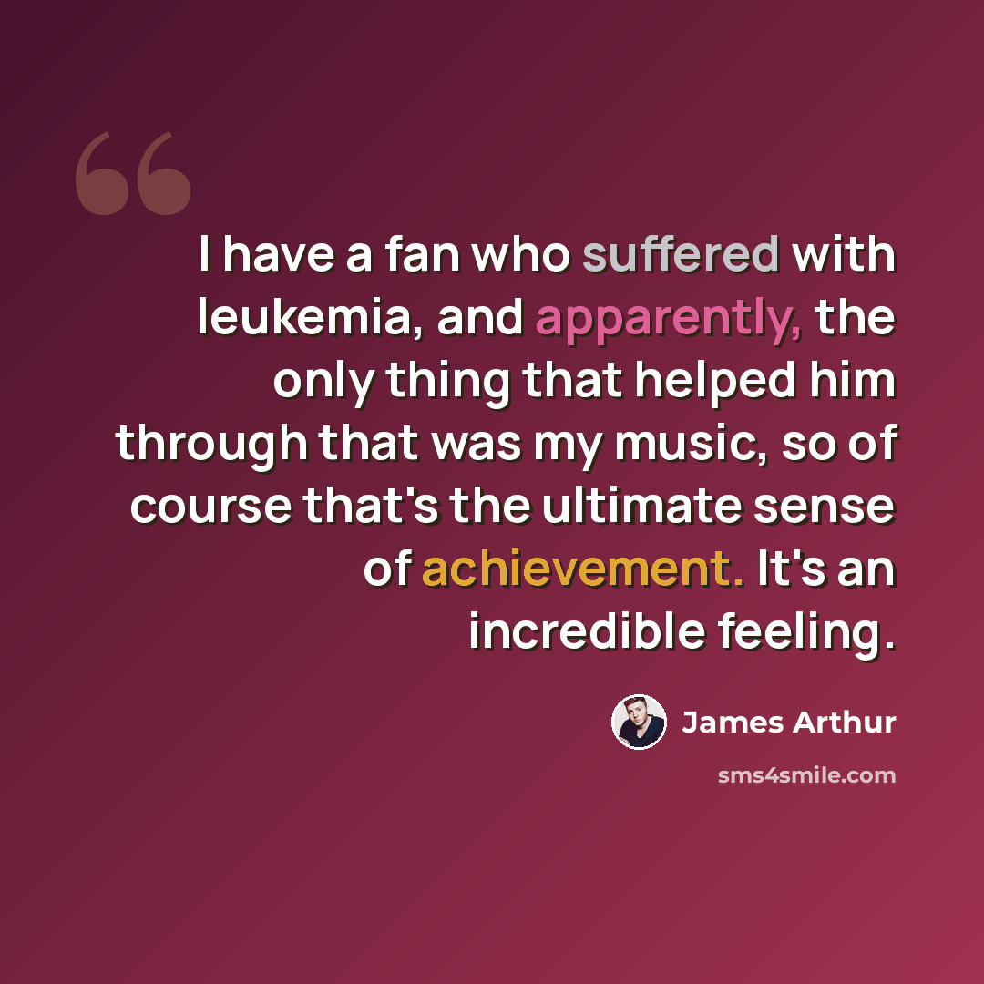 “I have a fan who suffered with leukemia, and apparently, the only thing that helped him through that was my music, so of course that's the ultimate sense of achievement. It's an incredible feeling.” quote by James Arthur
